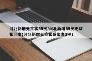 河北新增无症状55例/河北新增69例无症状问责(河北新增无症状感染者3例)
