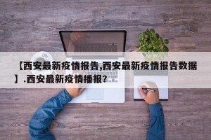 【西安最新疫情报告,西安最新疫情报告数据】.西安最新疫情播报？