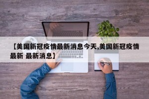 【美国新冠疫情最新消息今天,美国新冠疫情最新 最新消息】