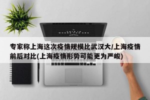 专家称上海这次疫情规模比武汉大/上海疫情前后对比(上海疫情形势可能更为严峻)