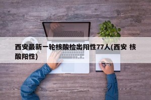 西安最新一轮核酸检出阳性77人(西安 核酸阳性)