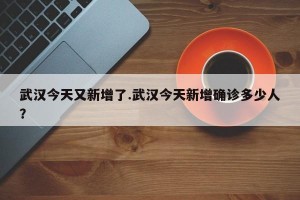 武汉今天又新增了.武汉今天新增确诊多少人？