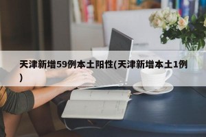 天津新增59例本土阳性(天津新增本土1例)