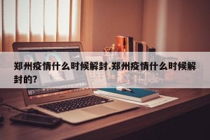 郑州疫情什么时候解封.郑州疫情什么时候解封的？