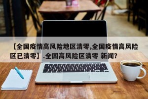 【全国疫情高风险地区清零,全国疫情高风险区已清零】.全国高风险区清零 新闻？