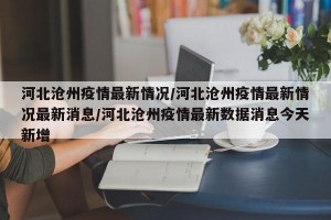 河北沧州疫情最新情况/河北沧州疫情最新情况最新消息/河北沧州疫情最新数据消息今天新增