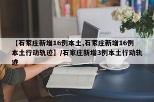 【石家庄新增16例本土,石家庄新增16例本土行动轨迹】/石家庄新增3例本土行动轨迹