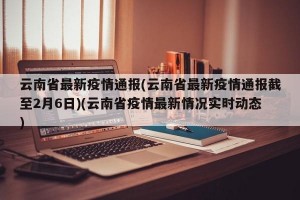 云南省最新疫情通报(云南省最新疫情通报截至2月6日)(云南省疫情最新情况实时动态)