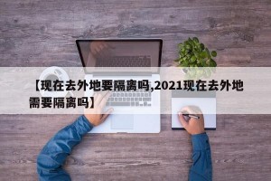 【现在去外地要隔离吗,2021现在去外地需要隔离吗】