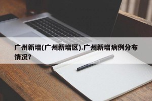 广州新增(广州新增区).广州新增病例分布情况？
