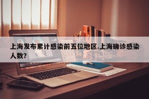 上海发布累计感染前五位地区.上海确诊感染人数？