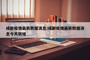 成都疫情最新数据消息/成都疫情最新数据消息今天新增