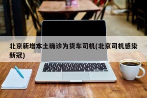 北京新增本土确诊为货车司机(北京司机感染新冠)