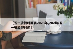 【五一放假时间表2023年,202l年五一节放假时间】