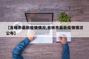【吉林市最新疫情情况,吉林市最新疫情情况公布】