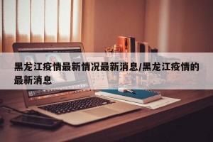黑龙江疫情最新情况最新消息/黑龙江疫情的最新消息