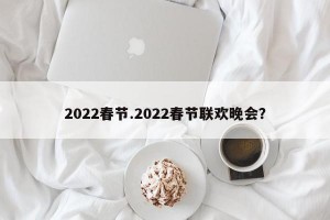 2022春节.2022春节联欢晚会？