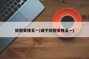 放假安排五一(咸宁放假安排五一)