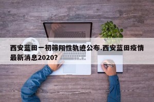 西安蓝田一初筛阳性轨迹公布.西安蓝田疫情最新消息2020？