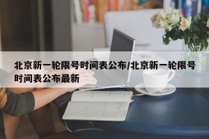 北京新一轮限号时间表公布/北京新一轮限号时间表公布最新