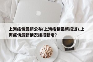 上海疫情最新公布(上海疫情最新报道).上海疫情最新情况播报新增？