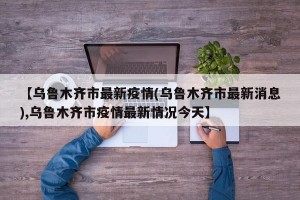 【乌鲁木齐市最新疫情(乌鲁木齐市最新消息),乌鲁木齐市疫情最新情况今天】