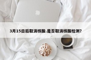3月15日后取消核酸.是否取消核酸检测？