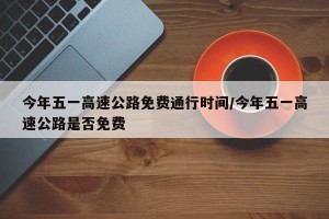 今年五一高速公路免费通行时间/今年五一高速公路是否免费
