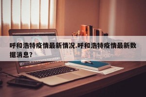呼和浩特疫情最新情况.呼和浩特疫情最新数据消息？