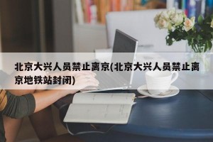 北京大兴人员禁止离京(北京大兴人员禁止离京地铁站封闭)