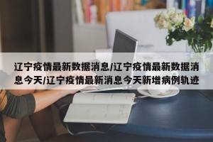 辽宁疫情最新数据消息/辽宁疫情最新数据消息今天/辽宁疫情最新消息今天新增病例轨迹