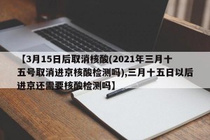 【3月15日后取消核酸(2021年三月十五号取消进京核酸检测吗),三月十五日以后进京还需要核酸检测吗】