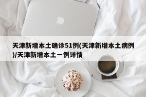 天津新增本土确诊51例(天津新增本土病例)/天津新增本土一例详情