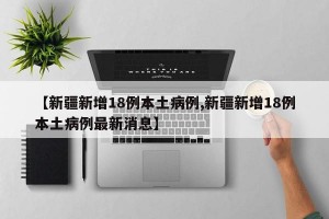 【新疆新增18例本土病例,新疆新增18例本土病例最新消息】