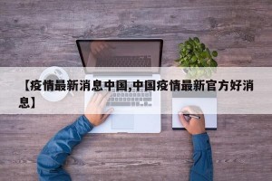 【疫情最新消息中国,中国疫情最新官方好消息】
