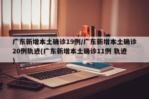 广东新增本土确诊19例/广东新增本土确诊20例轨迹(广东新增本土确诊11例 轨迹)