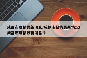 成都市疫情最新消息/成都市役情最新情况/成都市疫情最新消息今