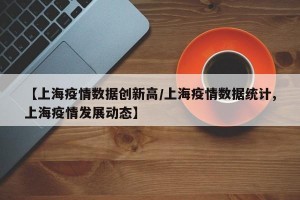 【上海疫情数据创新高/上海疫情数据统计,上海疫情发展动态】