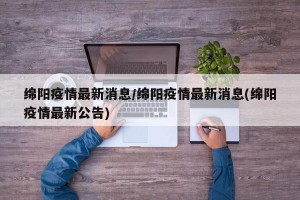 绵阳疫情最新消息/绵阳疫情最新消息(绵阳疫情最新公告)