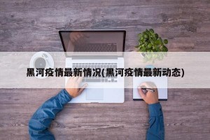 黑河疫情最新情况(黑河疫情最新动态)