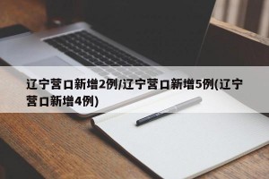 辽宁营口新增2例/辽宁营口新增5例(辽宁营口新增4例)