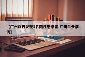 【广州白云发现1名阳性感染者,广州白云病例】