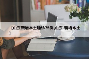 【山东新增本土确诊75例,山东 新增本土】