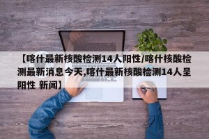 【喀什最新核酸检测14人阳性/喀什核酸检测最新消息今天,喀什最新核酸检测14人呈阳性 新闻】