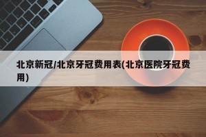 北京新冠/北京牙冠费用表(北京医院牙冠费用)