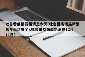 吐鲁番疫情最新消息今天(吐鲁番疫情最新消息今天封城了).吐鲁番疫情最新消息12月11日？