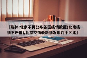 【媒体:北京不再公布各区疫情数据(北京疫情不严重),北京疫情最新情况那几个区比】