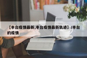【丰台疫情最新,丰台疫情最新轨迹】/丰台的疫情