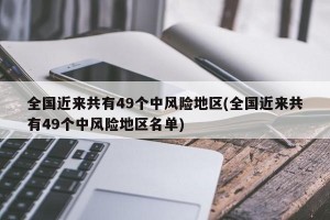 全国近来共有49个中风险地区(全国近来共有49个中风险地区名单)
