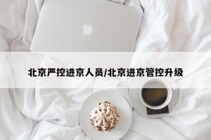 北京严控进京人员/北京进京管控升级